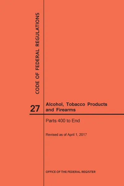 Обложка книги Code of Federal Regulations Title 27, Alcohol, Tobacco Products and Firearms, Parts 400-End, 2017, NARA