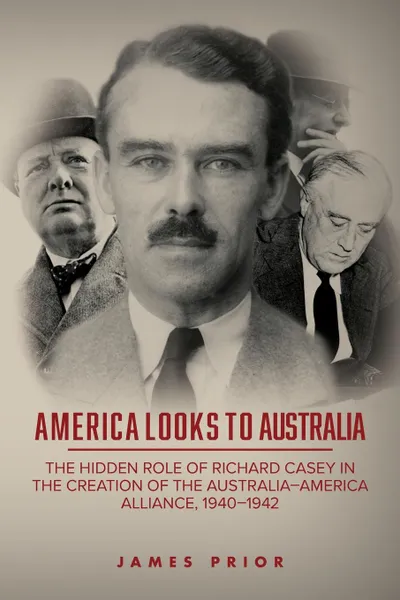 Обложка книги America Looks to Australia. The Hidden Role of Richard Casey in the Creation of the Australia-America Alliance, 1940-1942, James Prior