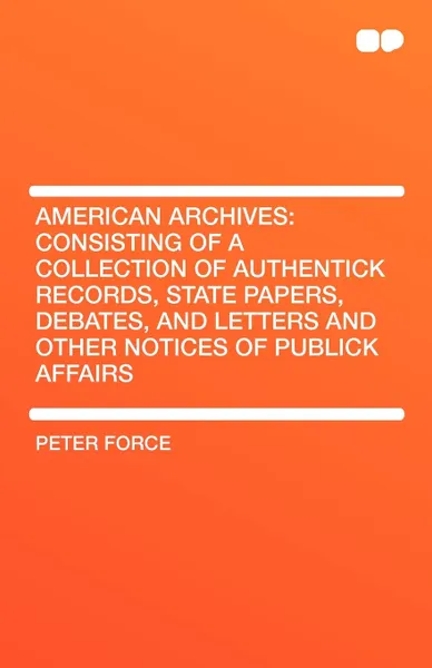 Обложка книги American Archives. Consisting of a Collection of Authentick Records, State Papers, Debates, and Letters and Other Notices of Publick Affa, Peter Force