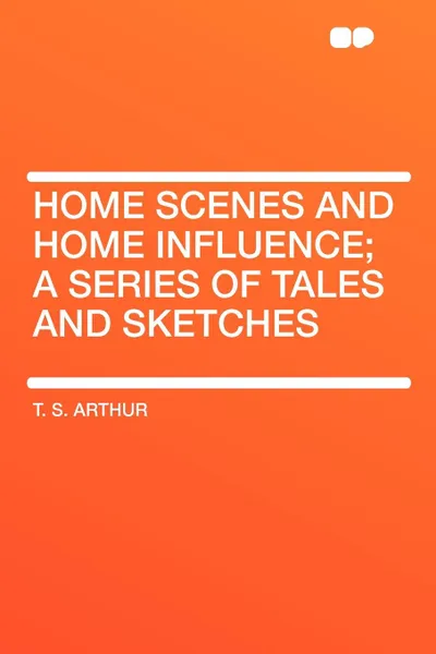 Обложка книги Home Scenes and Home Influence; a series of tales and sketches, T. S. Arthur