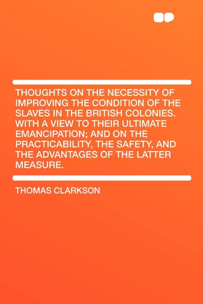 Обложка книги Thoughts on the Necessity of Improving the Condition of the Slaves in the British Colonies. With a View to Their Ultimate Emancipation; and on the Practicability, the Safety, and the Advantages of the Latter Measure., Thomas Clarkson