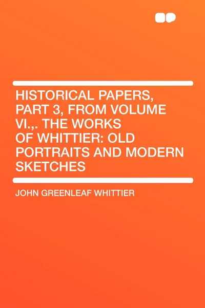 Обложка книги Historical Papers, Part 3, from Volume VI.,. The Works of Whittier. Old Portraits and Modern Sketches, John Greenleaf Whittier