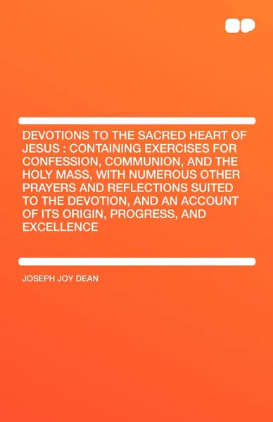 Обложка книги Devotions to the Sacred Heart of Jesus. Containing Exercises for Confession, Communion, and the Holy Mass, With Numerous Other Prayers and Reflections Suited to the Devotion, and an Account of Its Origin, Progress, and Excellence, Joseph Joy Dean