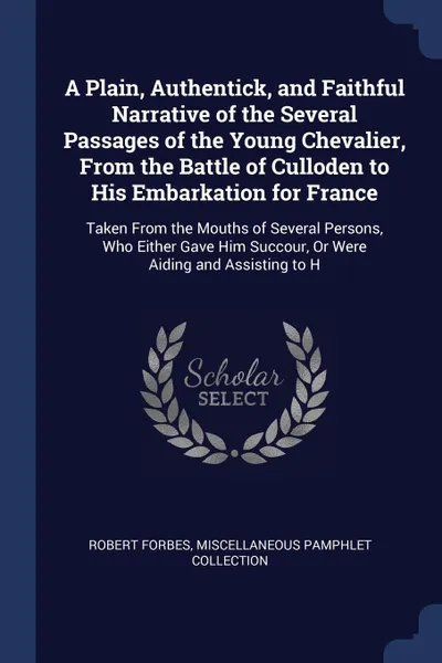 Обложка книги A Plain, Authentick, and Faithful Narrative of the Several Passages of the Young Chevalier, From the Battle of Culloden to His Embarkation for France. Taken From the Mouths of Several Persons, Who Either Gave Him Succour, Or Were Aiding and Assist..., Robert Forbes, Miscellaneous Pamphlet Collection