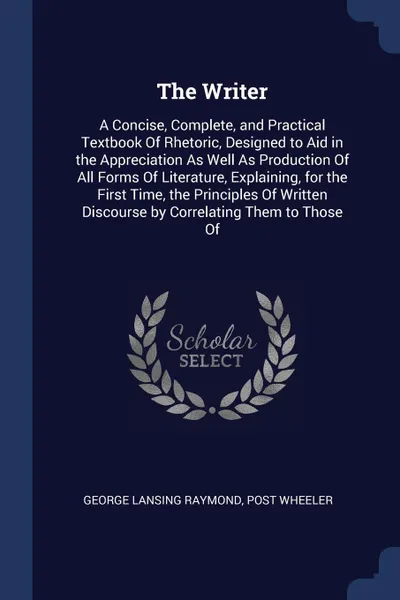 Обложка книги The Writer. A Concise, Complete, and Practical Textbook Of Rhetoric, Designed to Aid in the Appreciation As Well As Production Of All Forms Of Literature, Explaining, for the First Time, the Principles Of Written Discourse by Correlating Them to T..., George Lansing Raymond, Post Wheeler