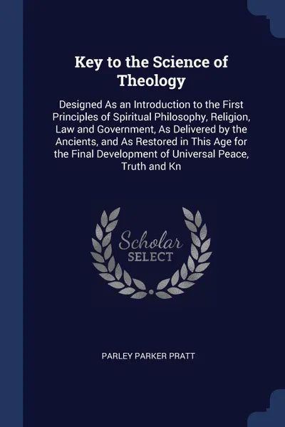 Обложка книги Key to the Science of Theology. Designed As an Introduction to the First Principles of Spiritual Philosophy, Religion, Law and Government, As Delivered by the Ancients, and As Restored in This Age for the Final Development of Universal Peace, Trut..., Parley Parker Pratt