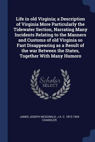 Обложка книги Life in old Virginia; a Description of Virginia More Particularly the Tidewater Section, Narrating Many Incidents Relating to the Manners and Customs of old Virginia so Fast Disappearing as a Result of the war Between the States, Together With Man..., James Joseph McDonald, J A. C. 1872-1934 Chandler