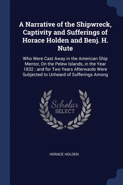 Обложка книги A Narrative of the Shipwreck, Captivity and Sufferings of Horace Holden and Benj. H. Nute. Who Were Cast Away in the American Ship Mentor, On the Pelew Islands, in the Year 1832 ; and for Two Years Afterwards Were Subjected to Unheard of Suffering..., Horace Holden