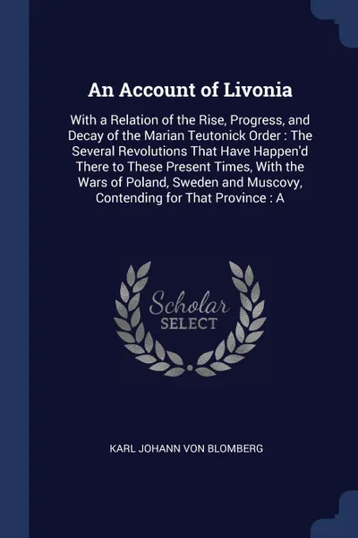 Обложка книги An Account of Livonia. With a Relation of the Rise, Progress, and Decay of the Marian Teutonick Order : The Several Revolutions That Have Happen'd There to These Present Times, With the Wars of Poland, Sweden and Muscovy, Contending for That Provi..., Karl Johann Von Blomberg