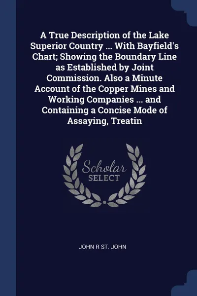 Обложка книги A True Description of the Lake Superior Country ... With Bayfield's Chart; Showing the Boundary Line as Established by Joint Commission. Also a Minute Account of the Copper Mines and Working Companies ... and Containing a Concise Mode of Assaying,..., John R St. John