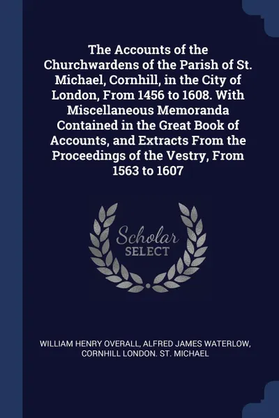 Обложка книги The Accounts of the Churchwardens of the Parish of St. Michael, Cornhill, in the City of London, From 1456 to 1608. With Miscellaneous Memoranda Contained in the Great Book of Accounts, and Extracts From the Proceedings of the Vestry, From 1563 to..., William Henry Overall, Alfred James Waterlow, Cornhill London. St. Michael