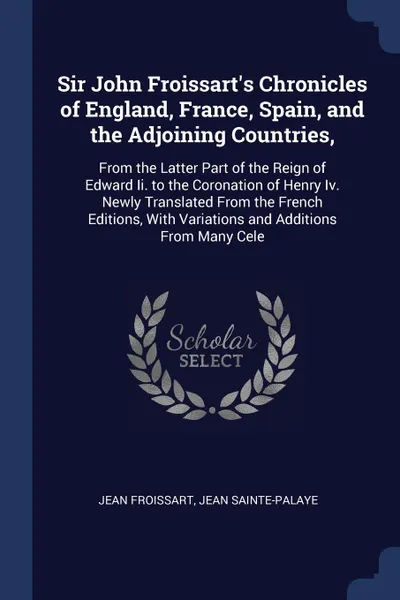 Обложка книги Sir John Froissart's Chronicles of England, France, Spain, and the Adjoining Countries,. From the Latter Part of the Reign of Edward Ii. to the Coronation of Henry Iv. Newly Translated From the French Editions, With Variations and Additions From M..., Froissart Jean, Jean Sainte-Palaye