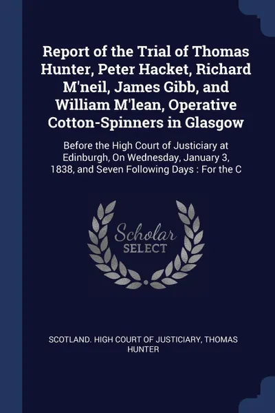 Обложка книги Report of the Trial of Thomas Hunter, Peter Hacket, Richard M'neil, James Gibb, and William M'lean, Operative Cotton-Spinners in Glasgow. Before the High Court of Justiciary at Edinburgh, On Wednesday, January 3, 1838, and Seven Following Days : F..., Thomas Hunter