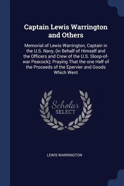 Обложка книги Captain Lewis Warrington and Others. Memorial of Lewis Warrington, Captain in the U.S. Navy, (in Behalf of Himself and the Officers and Crew of the U.S. Sloop-of-war Peacock); Praying That the one Half of the Proceeds of the Epervier and Goods Whi..., Lewis Warrington