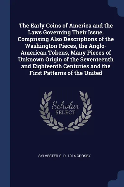 Обложка книги The Early Coins of America and the Laws Governing Their Issue. Comprising Also Descriptions of the Washington Pieces, the Anglo-American Tokens, Many Pieces of Unknown Origin of the Seventeenth and Eighteenth Centuries and the First Patterns of th..., Sylvester S. d. 1914 Crosby