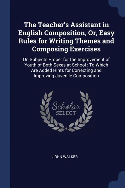 Обложка книги The Teacher's Assistant in English Composition, Or, Easy Rules for Writing Themes and Composing Exercises. On Subjects Proper for the Improvement of Youth of Both Sexes at School : To Which Are Added Hints for Correcting and Improving Juvenile Com..., John Walker