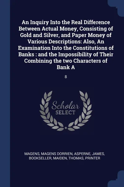 Обложка книги An Inquiry Into the Real Difference Between Actual Money, Consisting of Gold and Silver, and Paper Money of Various Descriptions. Also, An Examination Into the Constitutions of Banks : and the Impossibility of Their Combining the two Characters of..., Magens Dorrien Magens, James Asperne, Thomas Maiden