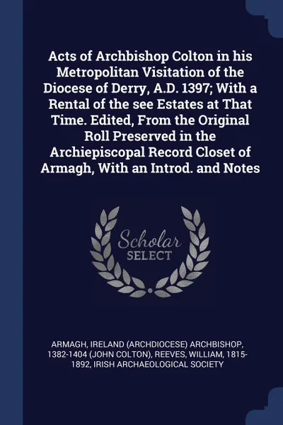 Обложка книги Acts of Archbishop Colton in his Metropolitan Visitation of the Diocese of Derry, A.D. 1397; With a Rental of the see Estates at That Time. Edited, From the Original Roll Preserved in the Archiepiscopal Record Closet of Armagh, With an Introd. and..., William Reeves