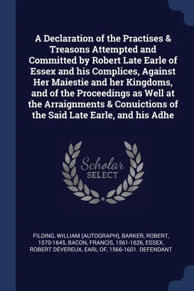 Обложка книги A Declaration of the Practises & Treasons Attempted and Committed by Robert Late Earle of Essex and his Complices, Against Her Maiestie and her Kingdoms, and of the Proceedings as Well at the Arraignments & Conuictions of the Said Late Earle, and ..., William Filding, Robert Barker, Francis Bacon