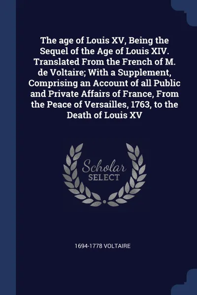 Обложка книги The age of Louis XV, Being the Sequel of the Age of Louis XIV. Translated From the French of M. de Voltaire; With a Supplement, Comprising an Account of all Public and Private Affairs of France, From the Peace of Versailles, 1763, to the Death of ..., 1694-1778 Voltaire