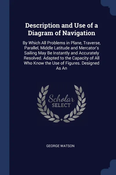 Обложка книги Description and Use of a Diagram of Navigation. By Which All Problems in Plane, Traverse, Parallel, Middle Latitude and Mercator's Sailing May Be Instantly and Accurately Resolved. Adapted to the Capacity of All Who Know the Use of Figures. Design..., George Watson