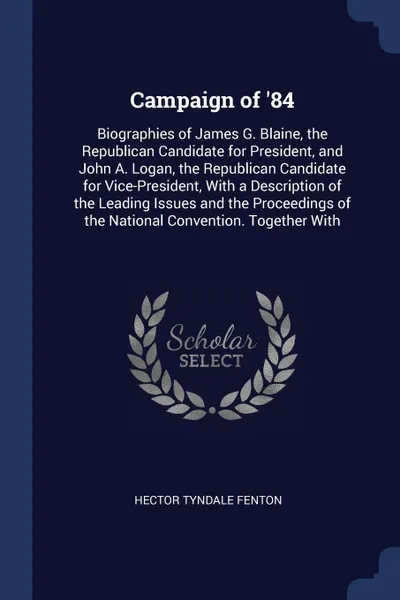 Обложка книги Campaign of '84. Biographies of James G. Blaine, the Republican Candidate for President, and John A. Logan, the Republican Candidate for Vice-President, With a Description of the Leading Issues and the Proceedings of the National Convention. Toget..., Hector Tyndale Fenton