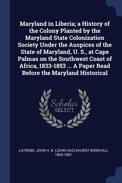 Обложка книги Maryland in Liberia; a History of the Colony Planted by the Maryland State Colonization Society Under the Auspices of the State of Maryland, U. S., at Cape Palmas on the Southwest Coast of Africa, 1833-1853 ... A Paper Read Before the Maryland His..., John H. B. 1803-1891 Latrobe