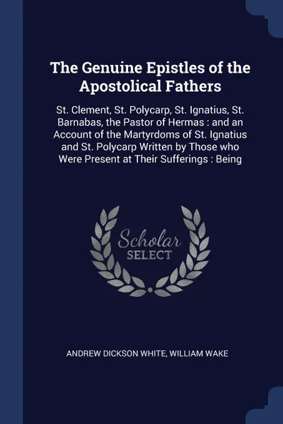 Обложка книги The Genuine Epistles of the Apostolical Fathers. St. Clement, St. Polycarp, St. Ignatius, St. Barnabas, the Pastor of Hermas : and an Account of the Martyrdoms of St. Ignatius and St. Polycarp Written by Those who Were Present at Their Sufferings ..., Andrew Dickson White, William Wake