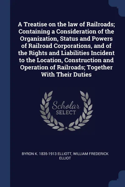 Обложка книги A Treatise on the law of Railroads; Containing a Consideration of the Organization, Status and Powers of Railroad Corporations, and of the Rights and Liabilities Incident to the Location, Construction and Operation of Railroads; Together With Thei..., Byron K. 1835-1913 Elliott, William Frederick Elliot