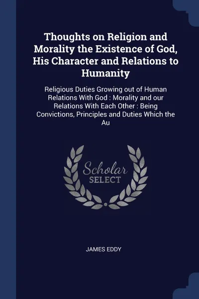 Обложка книги Thoughts on Religion and Morality the Existence of God, His Character and Relations to Humanity. Religious Duties Growing out of Human Relations With God : Morality and our Relations With Each Other : Being Convictions, Principles and Duties Which..., James Eddy