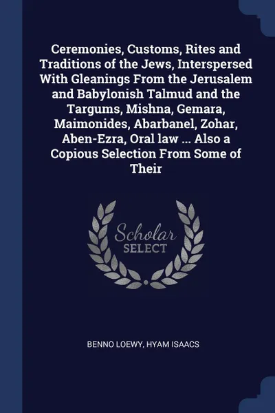 Обложка книги Ceremonies, Customs, Rites and Traditions of the Jews, Interspersed With Gleanings From the Jerusalem and Babylonish Talmud and the Targums, Mishna, Gemara, Maimonides, Abarbanel, Zohar, Aben-Ezra, Oral law ... Also a Copious Selection From Some o..., Benno Loewy, Hyam Isaacs