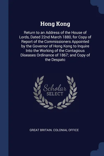 Обложка книги Hong Kong. Return to an Address of the House of Lords, Dated 22nd March 1880, for Copy of Report of the Commissioners Appointed by the Governor of Hong Kong to Inquire Into the Working of the Contagious Diseases Ordinance of 1867; and Copy of the ..., 