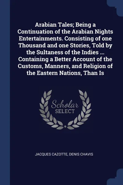 Обложка книги Arabian Tales; Being a Continuation of the Arabian Nights Entertainments. Consisting of one Thousand and one Stories, Told by the Sultaness of the Indies ... Containing a Better Account of the Customs, Manners, and Religion of the Eastern Nations,..., Jacques Cazotte, Denis Chavis