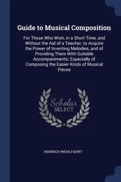 Обложка книги Guide to Musical Composition. For Those Who Wish, in a Short Time, and Without the Aid of a Teacher, to Acquire the Power of Inventing Melodies, and of Providing Them With Suitable Accompaniments; Especially of Composing the Easier Kinds of Musica..., Heinrich Wohlfahrt