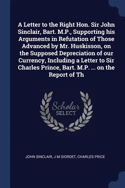 Обложка книги A Letter to the Right Hon. Sir John Sinclair, Bart. M.P., Supporting his Arguments in Refutation of Those Advanced by Mr. Huskisson, on the Supposed Depreciation of our Currency, Including a Letter to Sir Charles Prince, Bart. M.P. ... on the Repo..., John Sinclair, J M Siordet, Charles Price