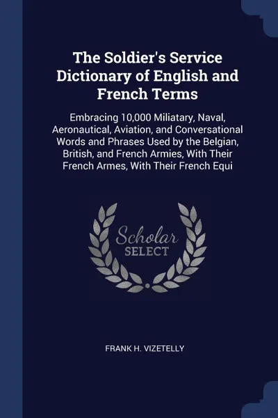 Обложка книги The Soldier's Service Dictionary of English and French Terms. Embracing 10,000 Miliatary, Naval, Aeronautical, Aviation, and Conversational Words and Phrases Used by the Belgian, British, and French Armies, With Their French Armes, With Their Fren..., Frank H. Vizetelly