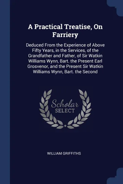 Обложка книги A Practical Treatise, On Farriery. Deduced From the Experience of Above Fifty Years, in the Services, of the Grandfather and Father, of Sir Watkin Williams Wynn, Bart. the Present Earl Grosvenor, and the Present Sir Watkin Williams Wynn, Bart. the..., William Griffiths