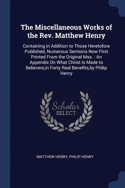 Обложка книги The Miscellaneous Works of the Rev. Matthew Henry. Containing in Addition to Those Heretofore Published, Numerous Sermons Now First Printed From the Original Mss. : An Appendix On What Christ Is Made to Believers,in Forty Real Benefits,by Philip H..., Matthew Henry, Philip Henry
