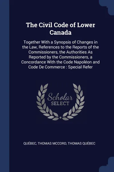 Обложка книги The Civil Code of Lower Canada. Together With a Synopsis of Changes in the Law, References to the Reports of the Commissioners, the Authorities As Reported by the Commissioners, a Concordance With the Code Napoleon and Code De Commerce : Special R..., Québec, Thomas McCord, Thomas Québec