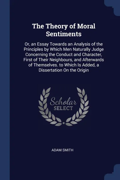 Обложка книги The Theory of Moral Sentiments. Or, an Essay Towards an Analysis of the Principles by Which Men Naturally Judge Concerning the Conduct and Character, First of Their Neighbours, and Afterwards of Themselves. to Which Is Added, a Dissertation On the..., Adam Smith