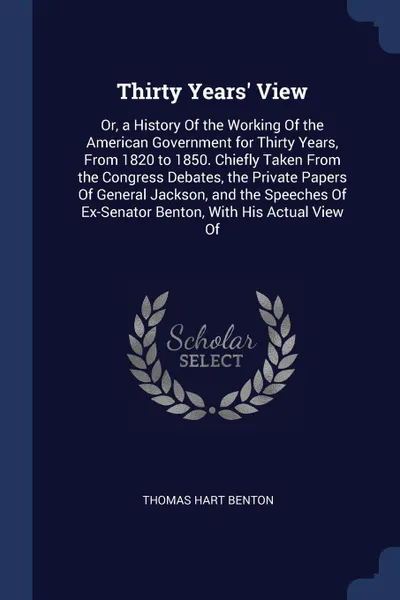 Обложка книги Thirty Years' View. Or, a History Of the Working Of the American Government for Thirty Years, From 1820 to 1850. Chiefly Taken From the Congress Debates, the Private Papers Of General Jackson, and the Speeches Of Ex-Senator Benton, With His Actual..., Thomas Hart Benton