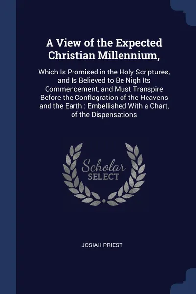 Обложка книги A View of the Expected Christian Millennium,. Which Is Promised in the Holy Scriptures, and Is Believed to Be Nigh Its Commencement, and Must Transpire Before the Conflagration of the Heavens and the Earth : Embellished With a Chart, of the Dispen..., Josiah Priest