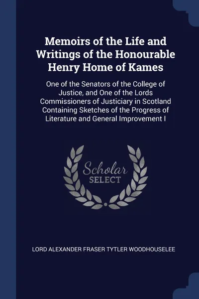 Обложка книги Memoirs of the Life and Writings of the Honourable Henry Home of Kames. One of the Senators of the College of Justice, and One of the Lords Commissioners of Justiciary in Scotland Containing Sketches of the Progress of Literature and General Impro..., Lord Alexander Fraser Tytl Woodhouselee