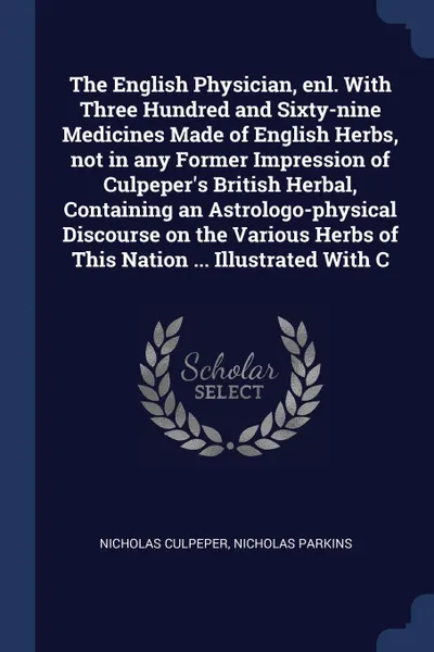 Обложка книги The English Physician, enl. With Three Hundred and Sixty-nine Medicines Made of English Herbs, not in any Former Impression of Culpeper's British Herbal, Containing an Astrologo-physical Discourse on the Various Herbs of This Nation ... Illustrate..., Nicholas Culpeper, Nicholas Parkins