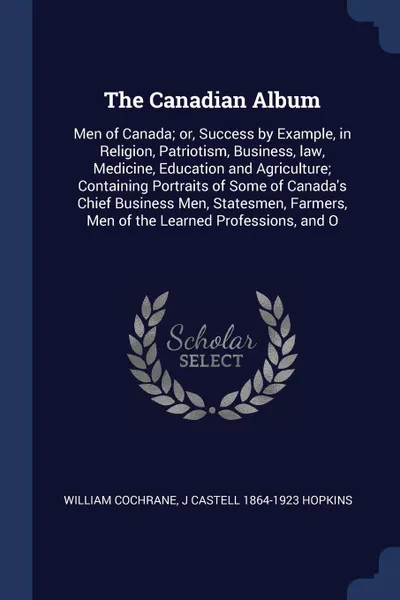 Обложка книги The Canadian Album. Men of Canada; or, Success by Example, in Religion, Patriotism, Business, law, Medicine, Education and Agriculture; Containing Portraits of Some of Canada's Chief Business Men, Statesmen, Farmers, Men of the Learned Professions..., William Cochrane, J Castell 1864-1923 Hopkins