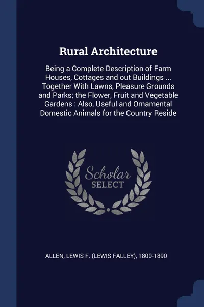 Обложка книги Rural Architecture. Being a Complete Description of Farm Houses, Cottages and out Buildings ... Together With Lawns, Pleasure Grounds and Parks; the Flower, Fruit and Vegetable Gardens : Also, Useful and Ornamental Domestic Animals for the Country..., Lewis F. 1800-1890 Allen