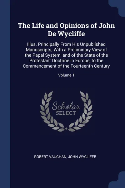 Обложка книги The Life and Opinions of John De Wycliffe. Illus. Principally From His Unpublished Manuscripts; With a Preliminary View of the Papal System, and of the State of the Protestant Doctrine in Europe, to the Commencement of the Fourteenth Century; Volu..., Robert Vaughan, John Wycliffe
