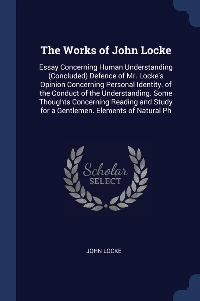 Обложка книги The Works of John Locke. Essay Concerning Human Understanding (Concluded) Defence of Mr. Locke's Opinion Concerning Personal Identity. of the Conduct of the Understanding. Some Thoughts Concerning Reading and Study for a Gentlemen. Elements of Nat..., John Locke