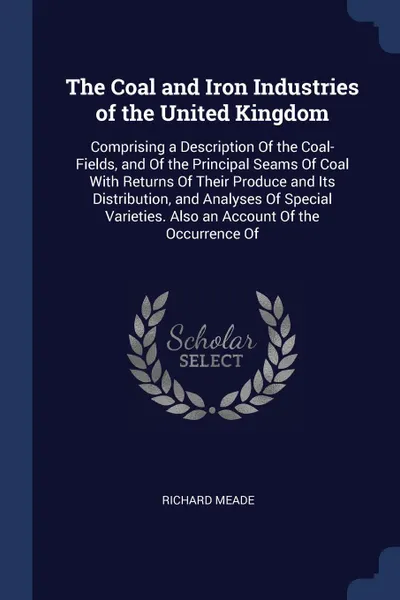 Обложка книги The Coal and Iron Industries of the United Kingdom. Comprising a Description Of the Coal-Fields, and Of the Principal Seams Of Coal With Returns Of Their Produce and Its Distribution, and Analyses Of Special Varieties. Also an Account Of the Occur..., Richard Meade