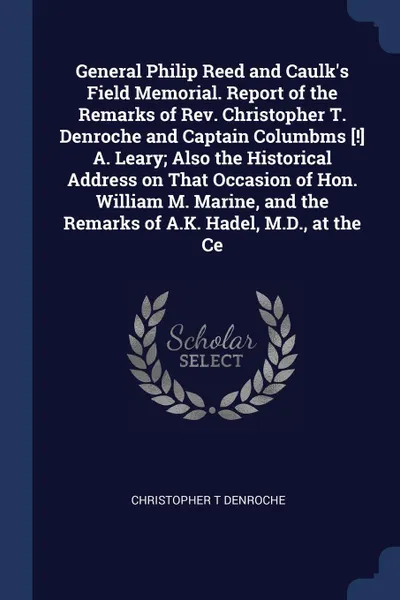 Обложка книги General Philip Reed and Caulk's Field Memorial. Report of the Remarks of Rev. Christopher T. Denroche and Captain Columbms .!. A. Leary; Also the Historical Address on That Occasion of Hon. William M. Marine, and the Remarks of A.K. Hadel, M.D., a..., Christopher T Denroche